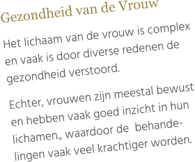 Gezondheid van de Vrouw  Het lichaam van de vrouw is complex en vaak is door diverse redenen de gezondheid verstoord.   Echter, vrouwen zijn meestal bewust en hebben vaak goed inzicht in hun lichamen., waardoor de  behande-lingen vaak veel krachtiger worden.