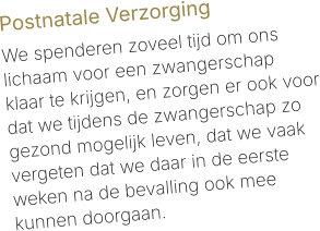 Postnatale Verzorging  We spenderen zoveel tijd om ons lichaam voor een zwangerschap klaar te krijgen, en zorgen er ook voor dat we tijdens de zwangerschap zo gezond mogelijk leven, dat we vaak vergeten dat we daar in de eerste weken na de bevalling ook mee kunnen doorgaan.
