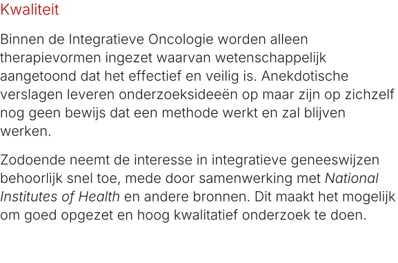 Kwaliteit Binnen de Integratieve Oncologie worden alleen therapievormen ingezet waarvan wetenschappelijk aangetoond dat het effectief en veilig is. Anekdotische verslagen leveren onderzoeksideeën op maar zijn op zichzelf nog geen bewijs dat een methode werkt en zal blijven werken. Zodoende neemt de interesse in integratieve geneeswijzen behoorlijk snel toe, mede door samenwerking met National Institutes of Health en andere bronnen. Dit maakt het mogelijk om goed opgezet en hoog kwalitatief onderzoek te doen.