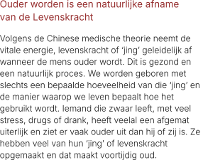 Ouder worden is een natuurlijke afname  van de Levenskracht  Volgens de Chinese medische theorie neemt de  vitale energie, levenskracht of ‘jing’ geleidelijk af  wanneer de mens ouder wordt. Dit is gezond en  een natuurlijk proces. We worden geboren met  slechts een bepaalde hoeveelheid van die ‘jing’ en  de manier waarop we leven bepaalt hoe het  gebruikt wordt. Iemand die zwaar leeft, met veel  stress, drugs of drank, heeft veelal een afgemat  uiterlijk en ziet er vaak ouder uit dan hij of zij is. Ze  hebben veel van hun ‘jing’ of levenskracht  opgemaakt en dat maakt voortijdig oud.