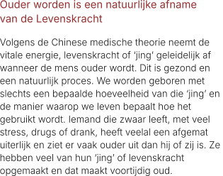 Ouder worden is een natuurlijke afname  van de Levenskracht  Volgens de Chinese medische theorie neemt de  vitale energie, levenskracht of ‘jing’ geleidelijk af  wanneer de mens ouder wordt. Dit is gezond en  een natuurlijk proces. We worden geboren met  slechts een bepaalde hoeveelheid van die ‘jing’ en  de manier waarop we leven bepaalt hoe het  gebruikt wordt. Iemand die zwaar leeft, met veel  stress, drugs of drank, heeft veelal een afgemat  uiterlijk en ziet er vaak ouder uit dan hij of zij is. Ze  hebben veel van hun ‘jing’ of levenskracht  opgemaakt en dat maakt voortijdig oud.