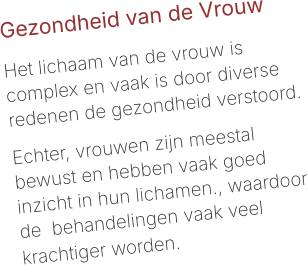 Gezondheid van de Vrouw  Het lichaam van de vrouw is complex en vaak is door diverse redenen de gezondheid verstoord.   Echter, vrouwen zijn meestal bewust en hebben vaak goed inzicht in hun lichamen., waardoor de  behandelingen vaak veel krachtiger worden.