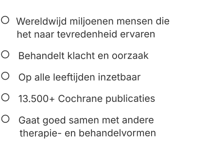    Wereldwijd miljoenen mensen die       het naar tevredenheid ervaren    Behandelt klacht en oorzaak    Op alle leeftijden inzetbaar    13.500+ Cochrane publicaties     Gaat goed samen met andere        therapie- en behandelvormen