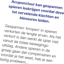 Acupunctuur kan gespannen spieren loskrijgen voordat deze tot vervelende klachten en blessures leiden.   Gespannen ‘knopen’ in spieren verkorten de lengte ervan. Als het verkort is dan werkt de spier niet vanuit de totale bewegings-uitslag. Andere spieren in de groep gaan dat compenseren en voordat je het weet, heb je een lastig probleem…