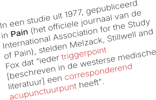 In een studie uit 1977, gepubliceerd in Pain (het officiele journaal van de International Association for the Study of Pain), stelden Melzack, Stillwell and Fox dat “ieder triggerpoint [beschreven in de westerse medische literatuur] een corresponderend acupunctuurpunt heeft”.