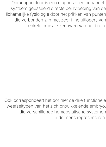 Ooracupunctuur is een diagnose- en behandel-systeem gebaseerd directe beinvloeding van de lichamelijke fysiologie door het prikken van punten die verbonden zijn met zeer fijne uitlopers van enkele craniale zenuwen van het brein.            Ook correspondeert het oor met de drie functionele weefseltypen van het zich ontwikkelende embryo, die verschillende homeostatische systemenin de mens representeren.