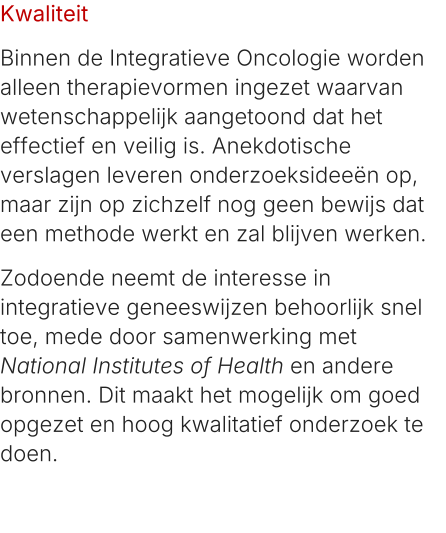 Kwaliteit Binnen de Integratieve Oncologie worden alleen therapievormen ingezet waarvan wetenschappelijk aangetoond dat het effectief en veilig is. Anekdotische verslagen leveren onderzoeksideeën op, maar zijn op zichzelf nog geen bewijs dat een methode werkt en zal blijven werken. Zodoende neemt de interesse in integratieve geneeswijzen behoorlijk snel toe, mede door samenwerking met National Institutes of Health en andere bronnen. Dit maakt het mogelijk om goed opgezet en hoog kwalitatief onderzoek te doen.
